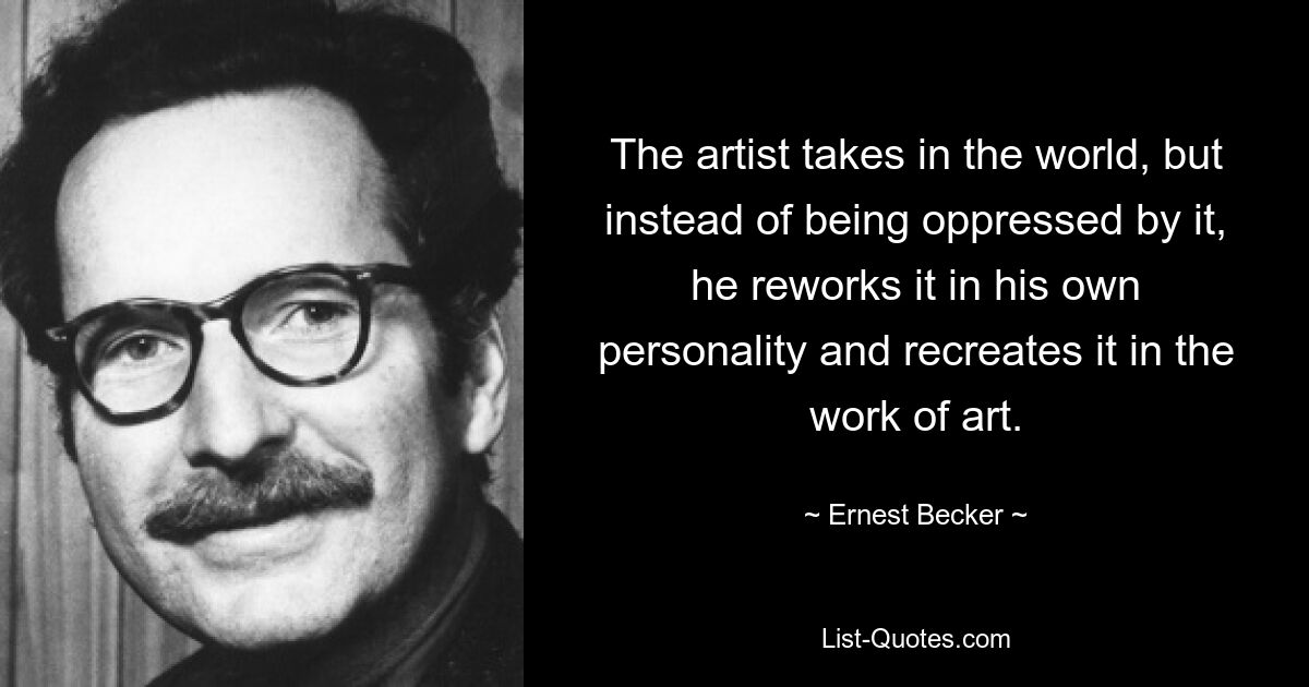 The artist takes in the world, but instead of being oppressed by it, he reworks it in his own personality and recreates it in the work of art. — © Ernest Becker