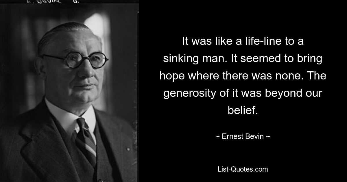 It was like a life-line to a sinking man. It seemed to bring hope where there was none. The generosity of it was beyond our belief. — © Ernest Bevin