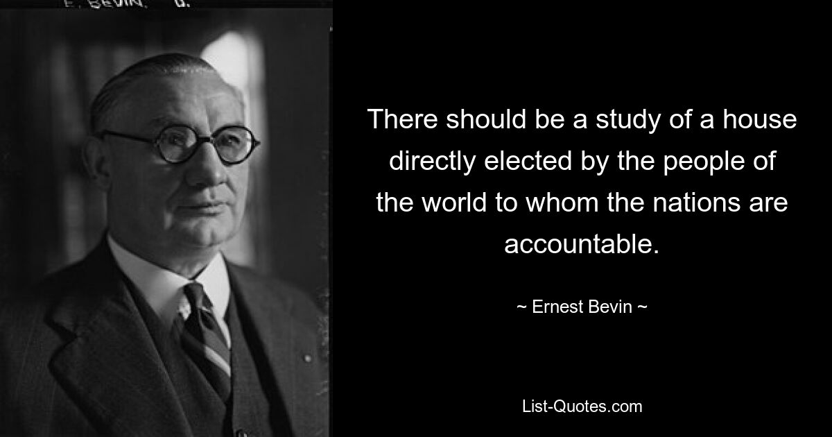 There should be a study of a house directly elected by the people of the world to whom the nations are accountable. — © Ernest Bevin