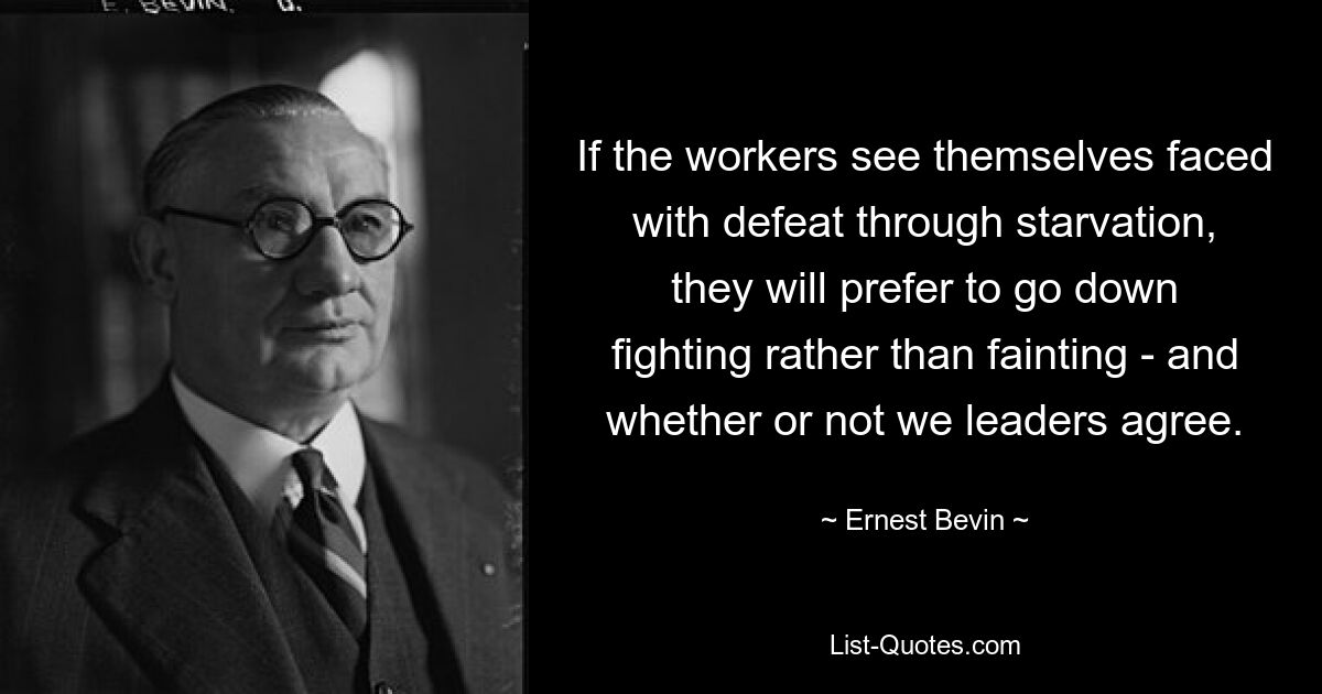 If the workers see themselves faced with defeat through starvation, they will prefer to go down fighting rather than fainting - and whether or not we leaders agree. — © Ernest Bevin