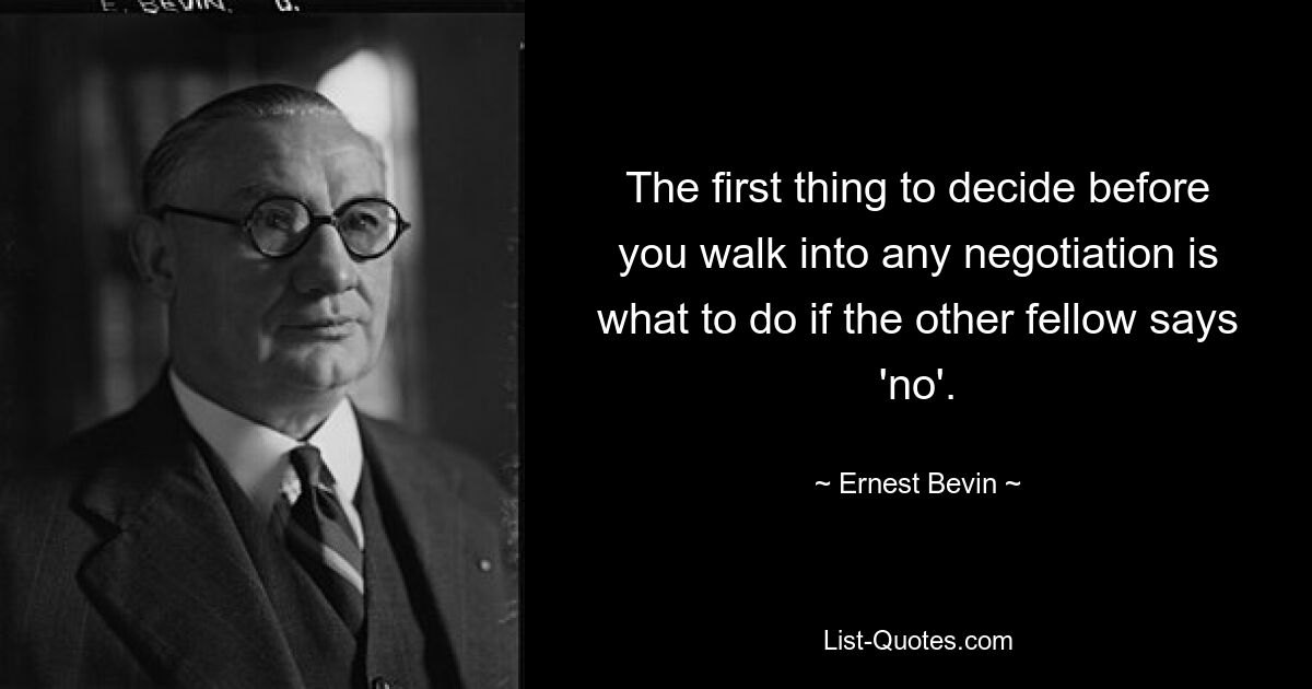 The first thing to decide before you walk into any negotiation is what to do if the other fellow says 'no'. — © Ernest Bevin