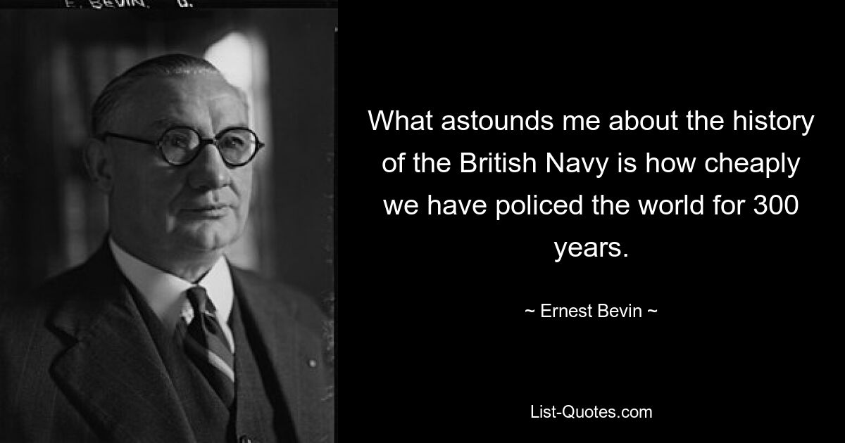 What astounds me about the history of the British Navy is how cheaply we have policed the world for 300 years. — © Ernest Bevin