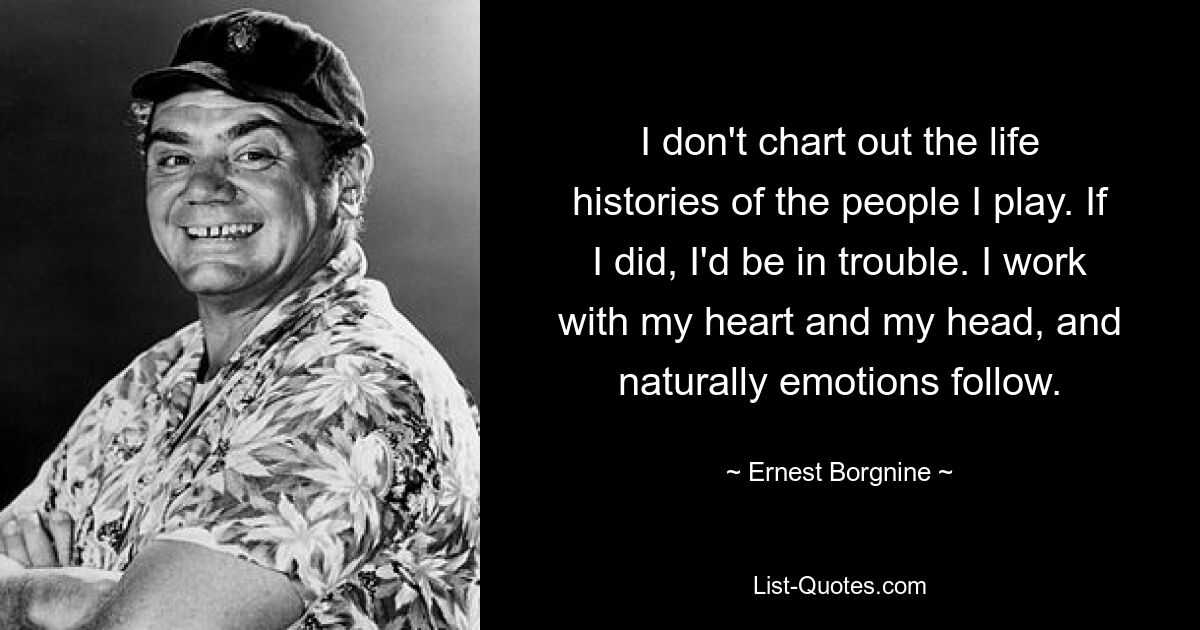 I don't chart out the life histories of the people I play. If I did, I'd be in trouble. I work with my heart and my head, and naturally emotions follow. — © Ernest Borgnine