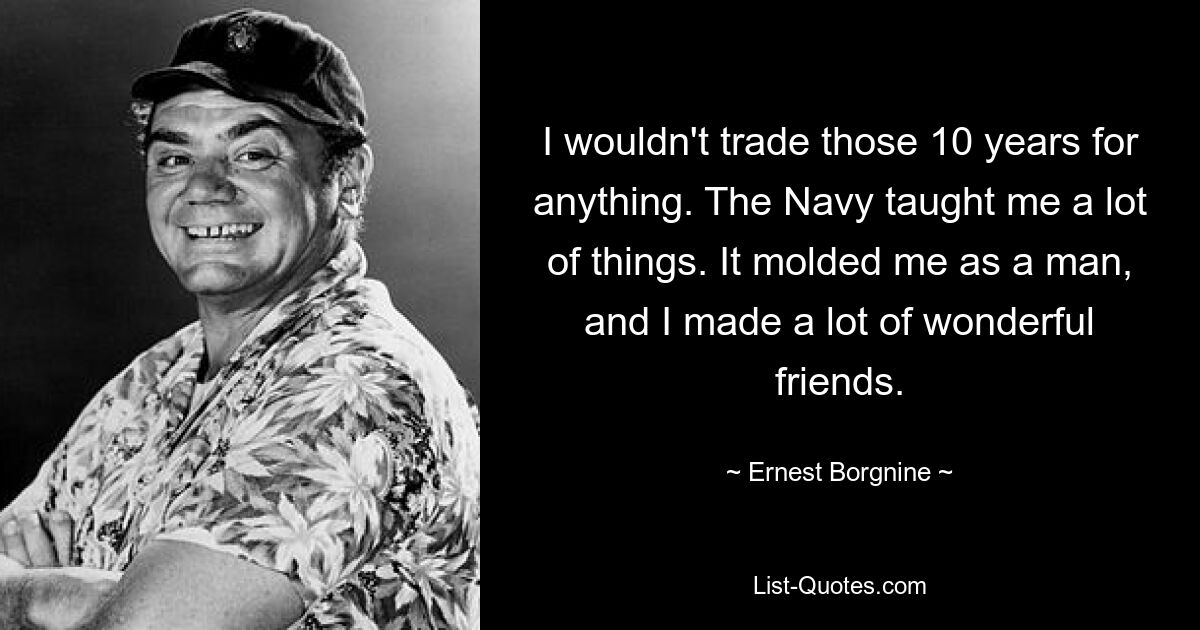 I wouldn't trade those 10 years for anything. The Navy taught me a lot of things. It molded me as a man, and I made a lot of wonderful friends. — © Ernest Borgnine