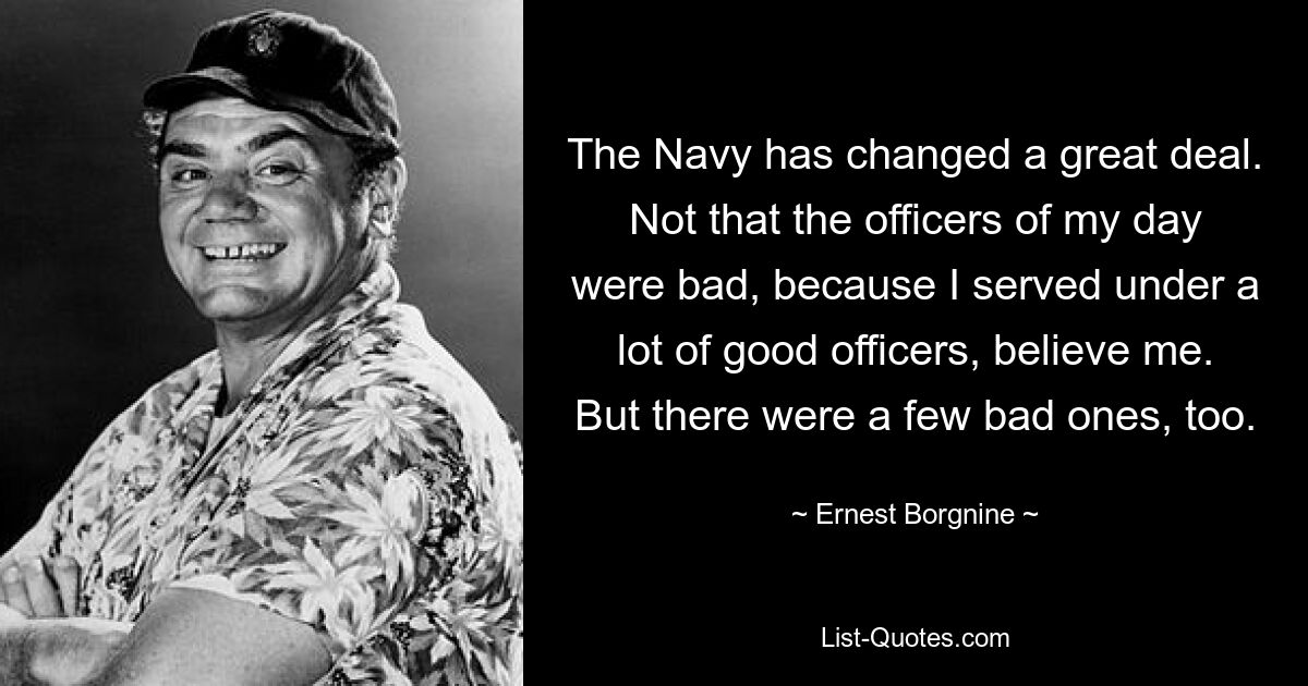 The Navy has changed a great deal. Not that the officers of my day were bad, because I served under a lot of good officers, believe me. But there were a few bad ones, too. — © Ernest Borgnine