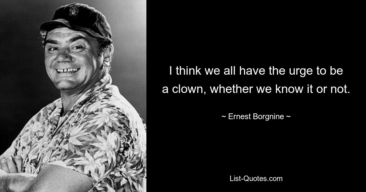 I think we all have the urge to be a clown, whether we know it or not. — © Ernest Borgnine