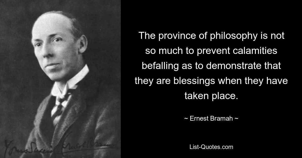 The province of philosophy is not so much to prevent calamities befalling as to demonstrate that they are blessings when they have taken place. — © Ernest Bramah