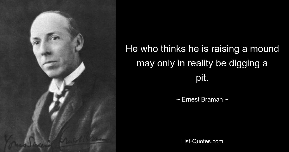 He who thinks he is raising a mound may only in reality be digging a pit. — © Ernest Bramah