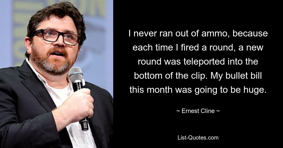 I never ran out of ammo, because each time I fired a round, a new round was teleported into the bottom of the clip. My bullet bill this month was going to be huge. — © Ernest Cline