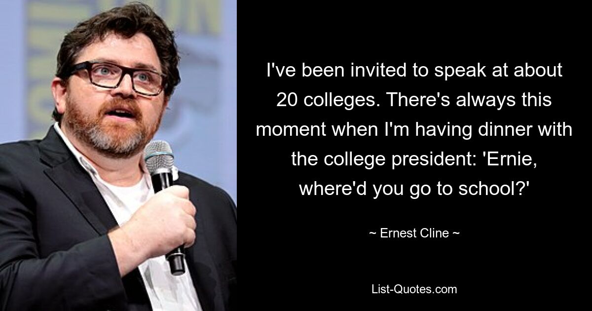 I've been invited to speak at about 20 colleges. There's always this moment when I'm having dinner with the college president: 'Ernie, where'd you go to school?' — © Ernest Cline