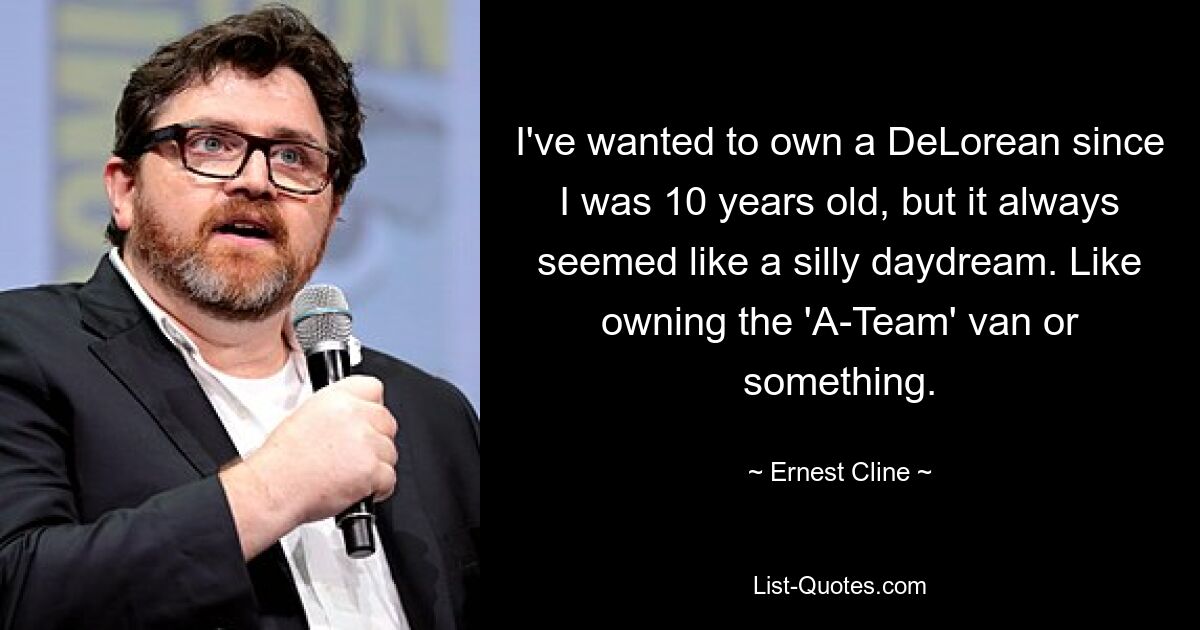 I've wanted to own a DeLorean since I was 10 years old, but it always seemed like a silly daydream. Like owning the 'A-Team' van or something. — © Ernest Cline