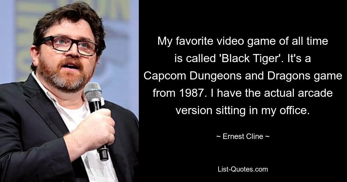 My favorite video game of all time is called 'Black Tiger'. It's a Capcom Dungeons and Dragons game from 1987. I have the actual arcade version sitting in my office. — © Ernest Cline