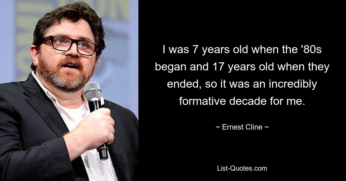 I was 7 years old when the '80s began and 17 years old when they ended, so it was an incredibly formative decade for me. — © Ernest Cline