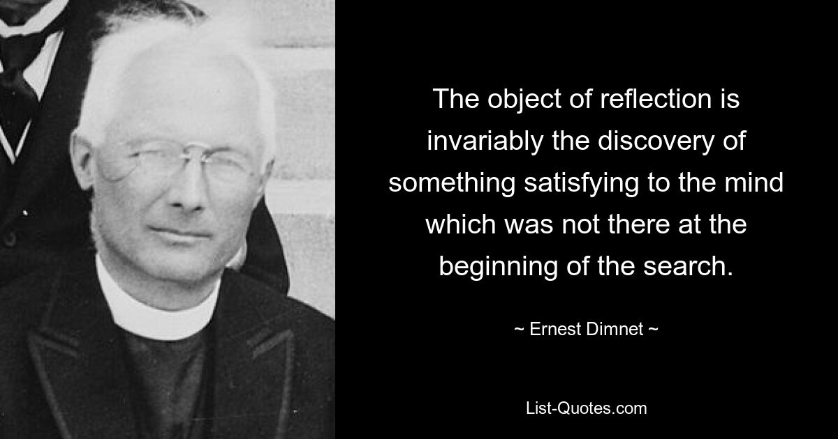 The object of reflection is invariably the discovery of something satisfying to the mind which was not there at the beginning of the search. — © Ernest Dimnet