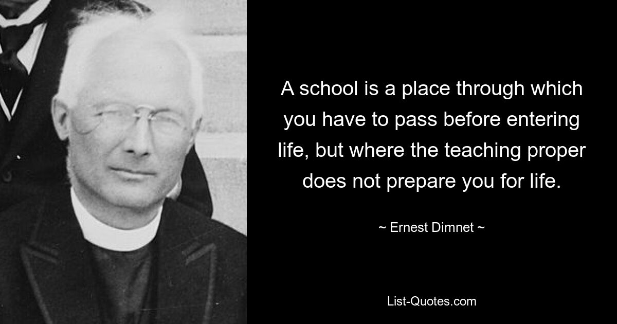 A school is a place through which you have to pass before entering life, but where the teaching proper does not prepare you for life. — © Ernest Dimnet