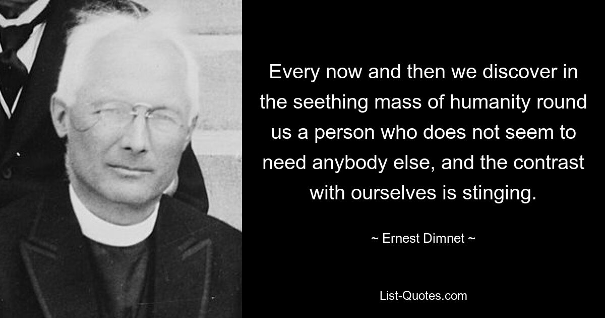 Every now and then we discover in the seething mass of humanity round us a person who does not seem to need anybody else, and the contrast with ourselves is stinging. — © Ernest Dimnet