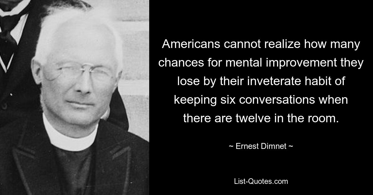 Americans cannot realize how many chances for mental improvement they lose by their inveterate habit of keeping six conversations when there are twelve in the room. — © Ernest Dimnet