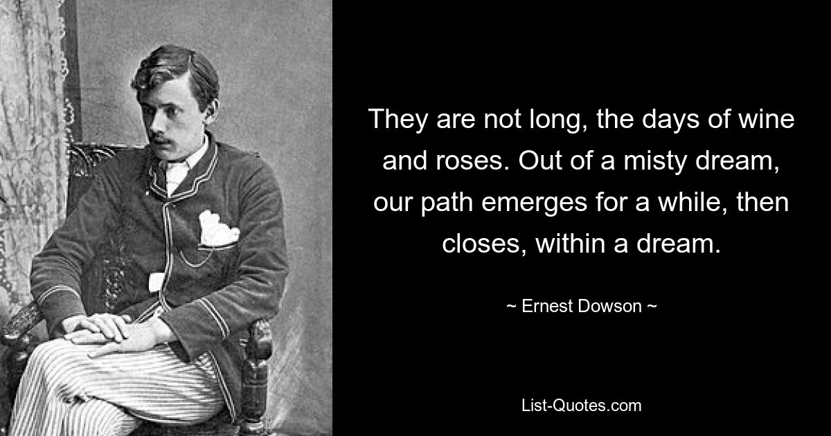 They are not long, the days of wine and roses. Out of a misty dream, our path emerges for a while, then closes, within a dream. — © Ernest Dowson