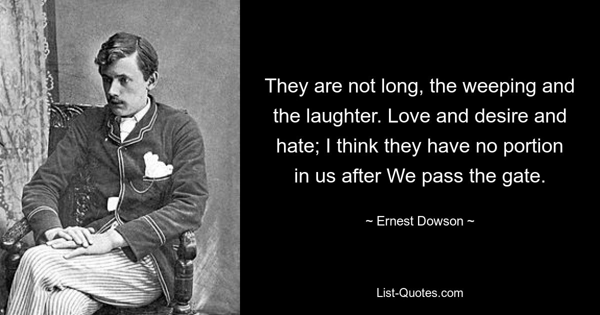 They are not long, the weeping and the laughter. Love and desire and hate; I think they have no portion in us after We pass the gate. — © Ernest Dowson