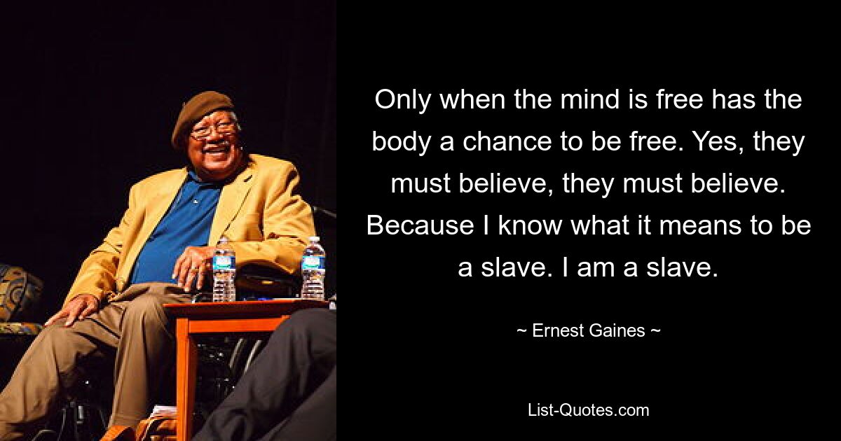 Only when the mind is free has the body a chance to be free. Yes, they must believe, they must believe. Because I know what it means to be a slave. I am a slave. — © Ernest Gaines