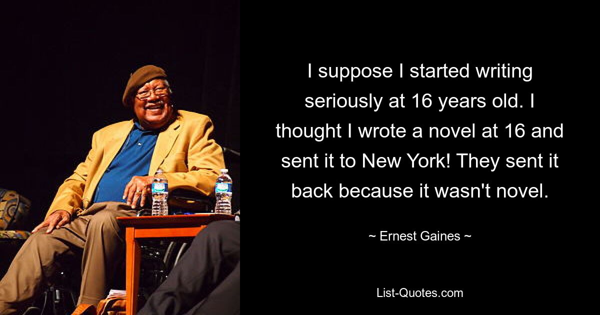 I suppose I started writing seriously at 16 years old. I thought I wrote a novel at 16 and sent it to New York! They sent it back because it wasn't novel. — © Ernest Gaines