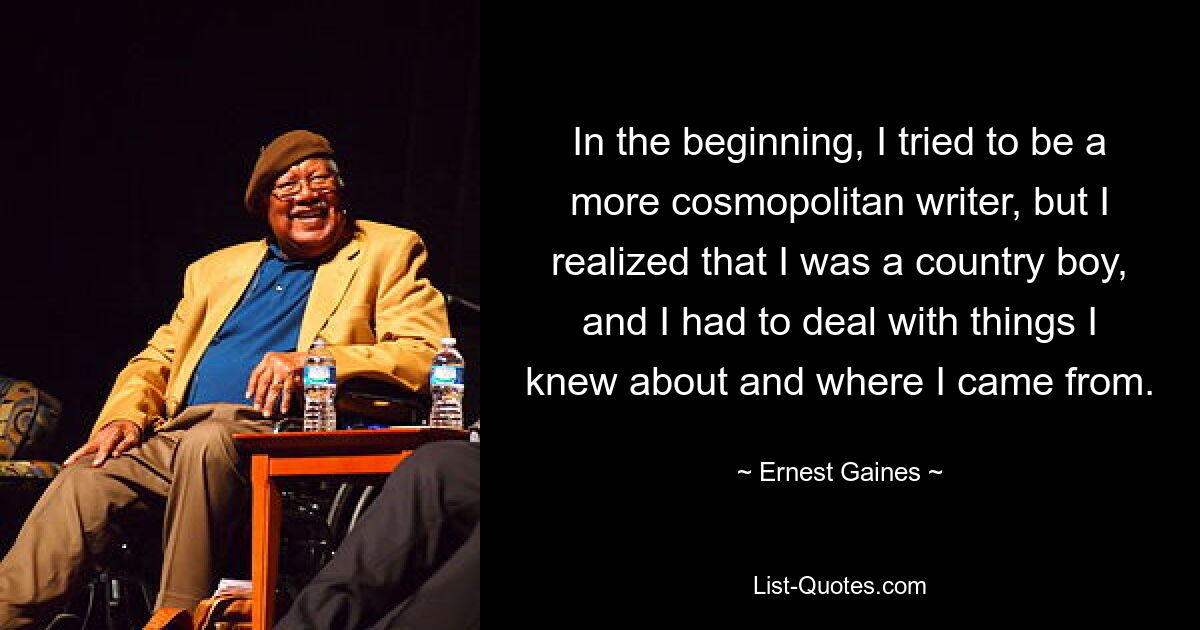 In the beginning, I tried to be a more cosmopolitan writer, but I realized that I was a country boy, and I had to deal with things I knew about and where I came from. — © Ernest Gaines