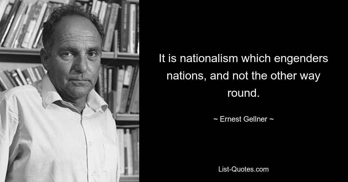 It is nationalism which engenders nations, and not the other way round. — © Ernest Gellner