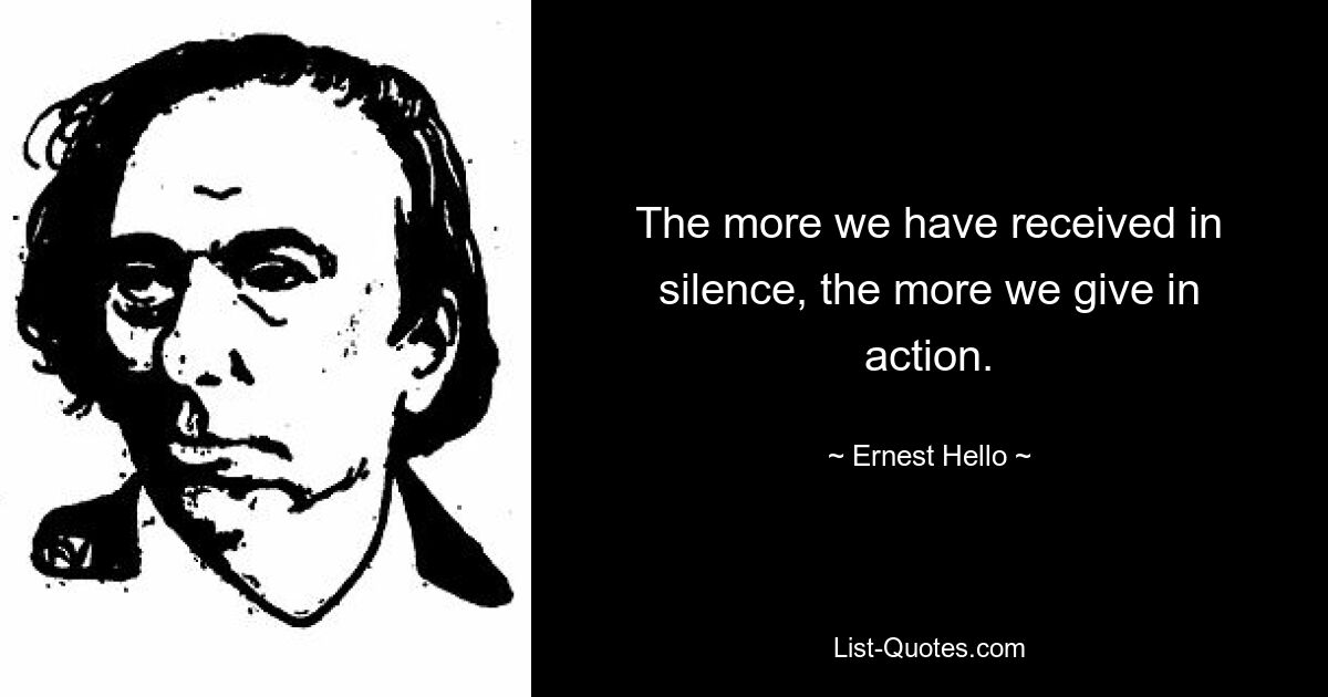 The more we have received in silence, the more we give in action. — © Ernest Hello