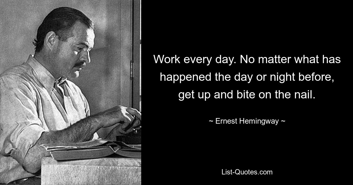 Work every day. No matter what has happened the day or night before, get up and bite on the nail. — © Ernest Hemingway