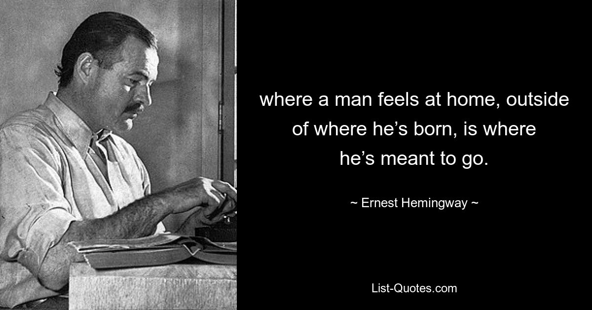 where a man feels at home, outside of where he’s born, is where he’s meant to go. — © Ernest Hemingway