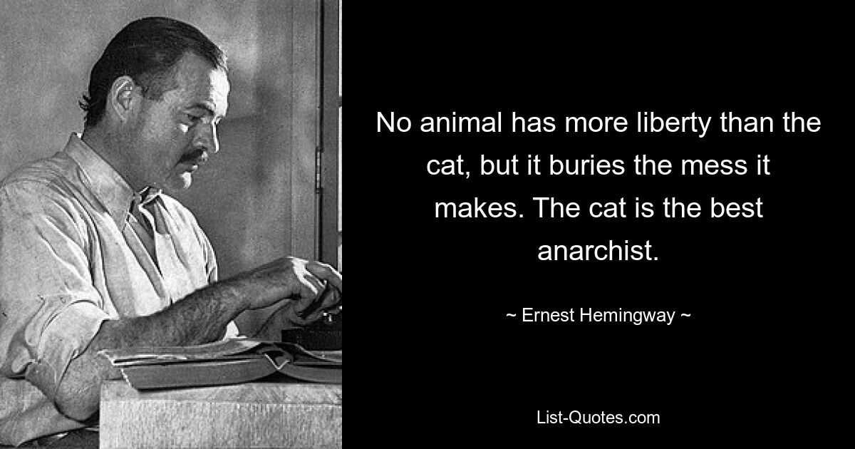 No animal has more liberty than the cat, but it buries the mess it makes. The cat is the best anarchist. — © Ernest Hemingway