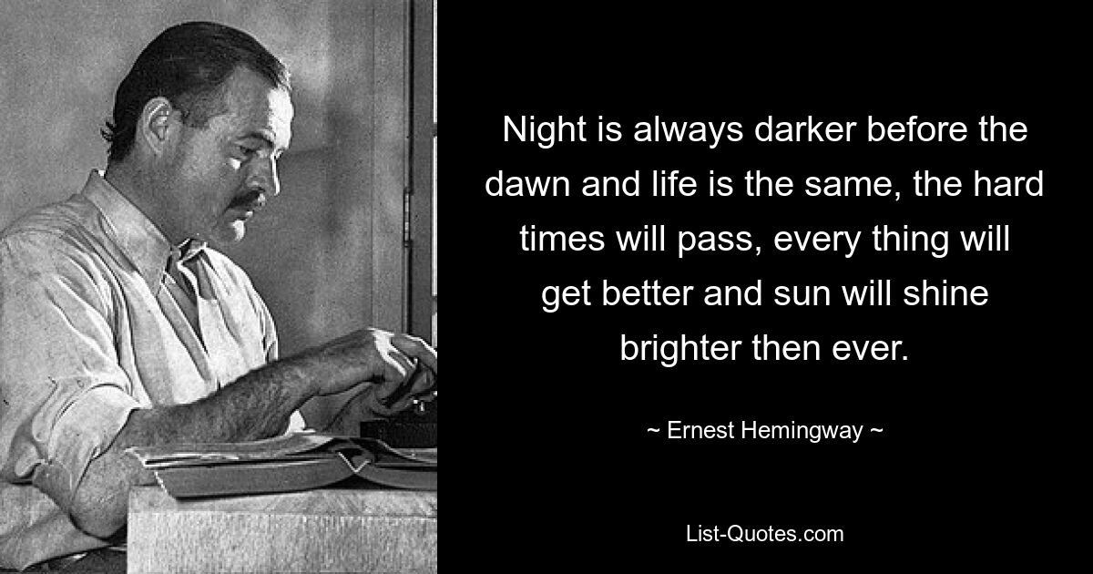 Night is always darker before the dawn and life is the same, the hard times will pass, every thing will get better and sun will shine brighter then ever. — © Ernest Hemingway