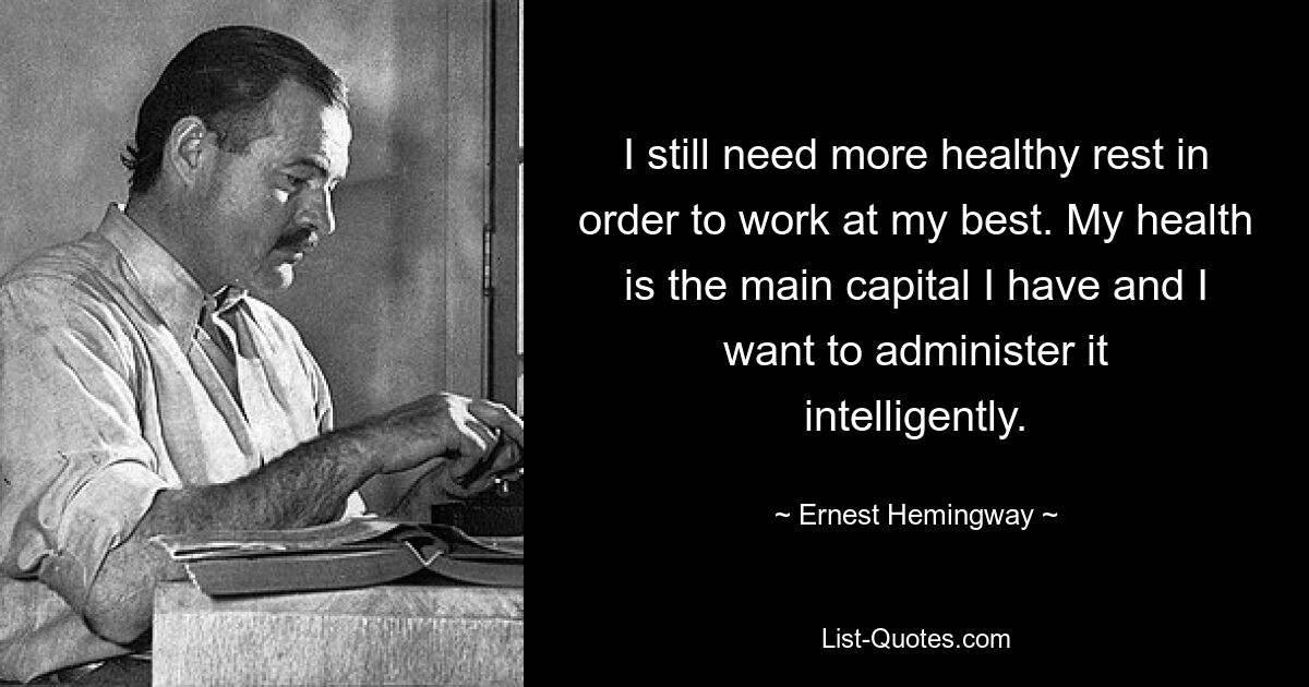 I still need more healthy rest in order to work at my best. My health is the main capital I have and I want to administer it intelligently. — © Ernest Hemingway