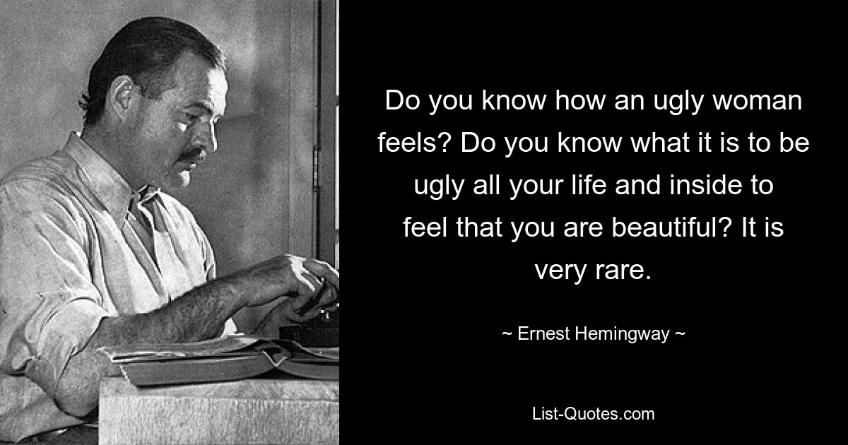 Do you know how an ugly woman feels? Do you know what it is to be ugly all your life and inside to feel that you are beautiful? It is very rare. — © Ernest Hemingway