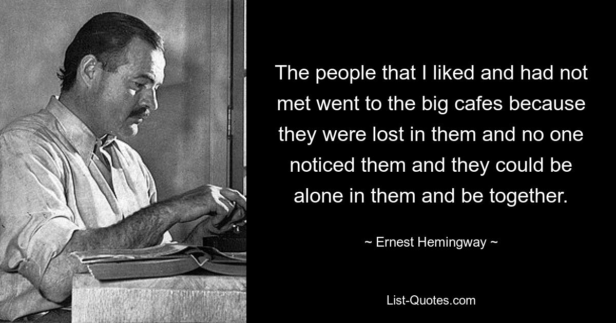 The people that I liked and had not met went to the big cafes because they were lost in them and no one noticed them and they could be alone in them and be together. — © Ernest Hemingway