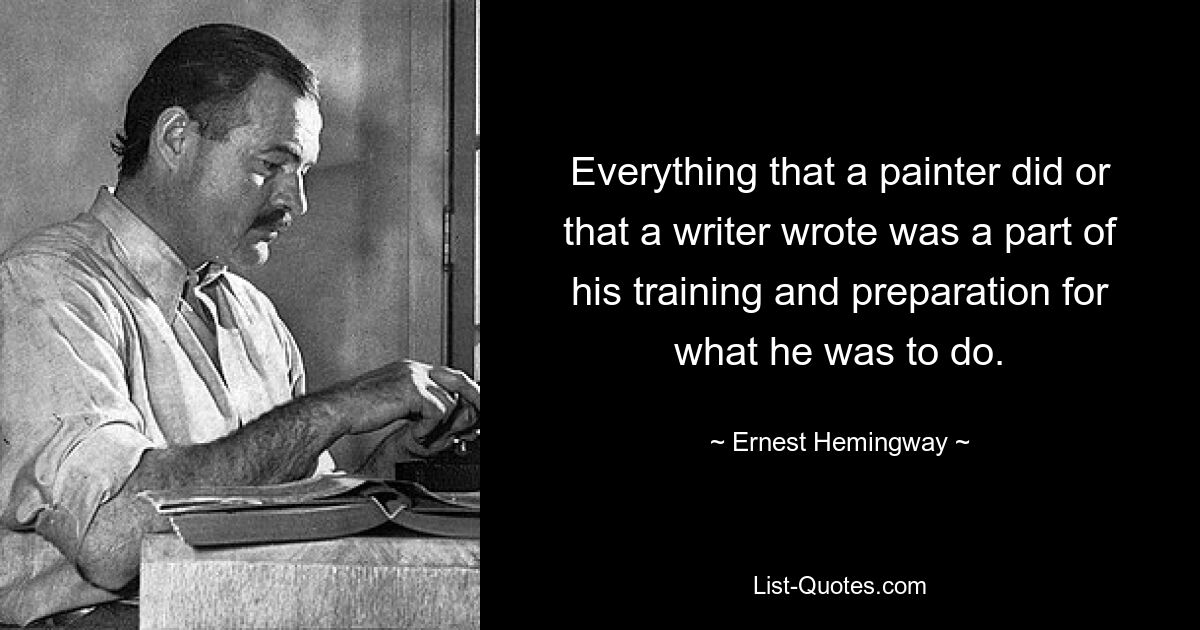 Everything that a painter did or that a writer wrote was a part of his training and preparation for what he was to do. — © Ernest Hemingway