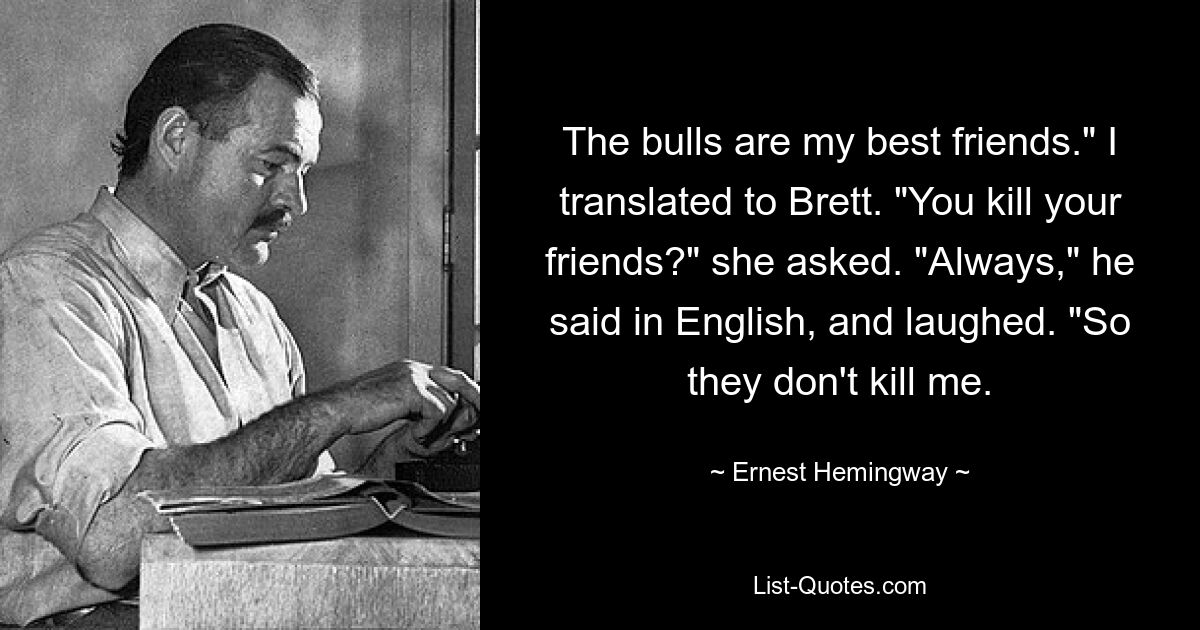 The bulls are my best friends." I translated to Brett. "You kill your friends?" she asked. "Always," he said in English, and laughed. "So they don't kill me. — © Ernest Hemingway