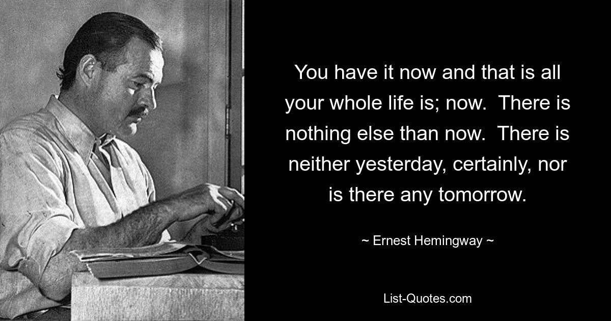 You have it now and that is all your whole life is; now.  There is nothing else than now.  There is neither yesterday, certainly, nor is there any tomorrow. — © Ernest Hemingway