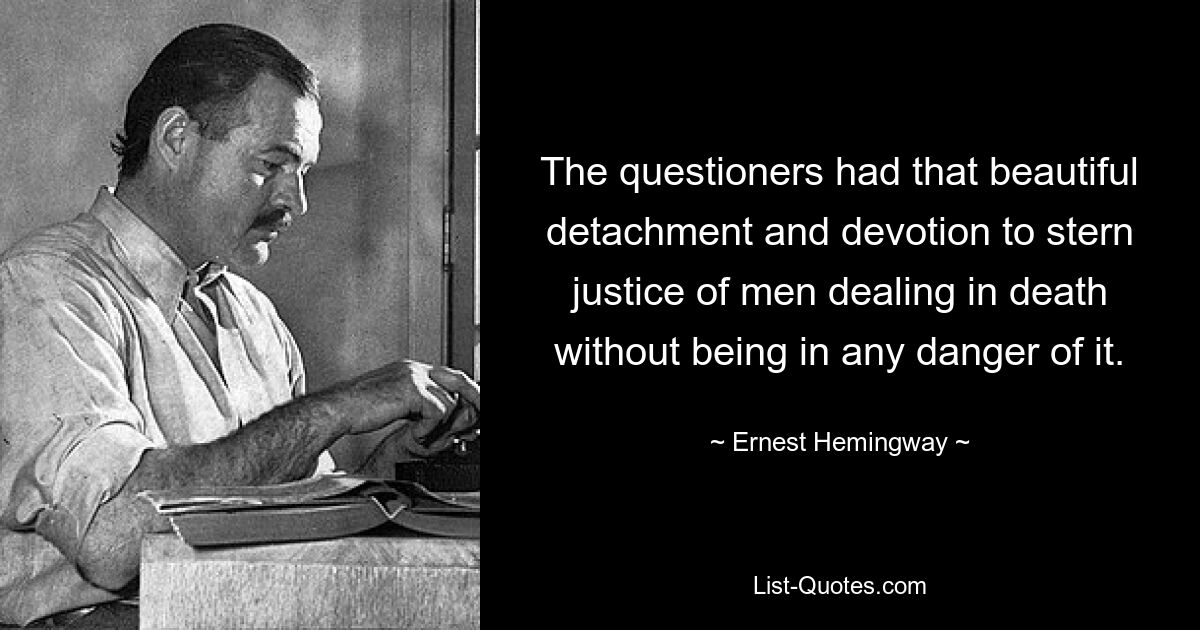 The questioners had that beautiful detachment and devotion to stern justice of men dealing in death without being in any danger of it. — © Ernest Hemingway