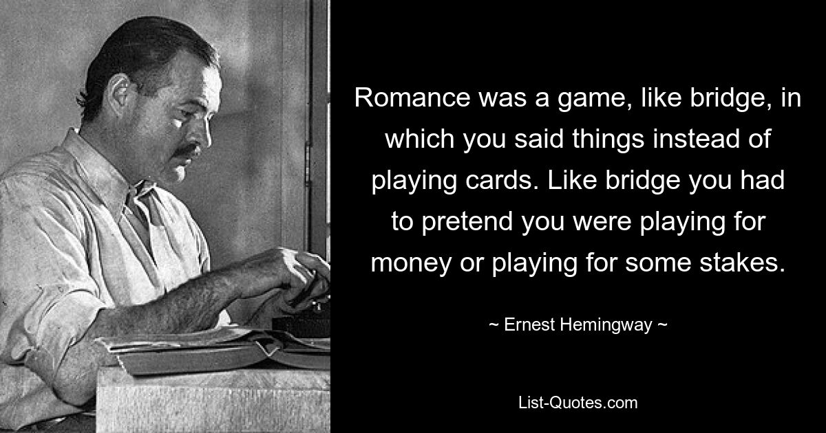 Romance was a game, like bridge, in which you said things instead of playing cards. Like bridge you had to pretend you were playing for money or playing for some stakes. — © Ernest Hemingway