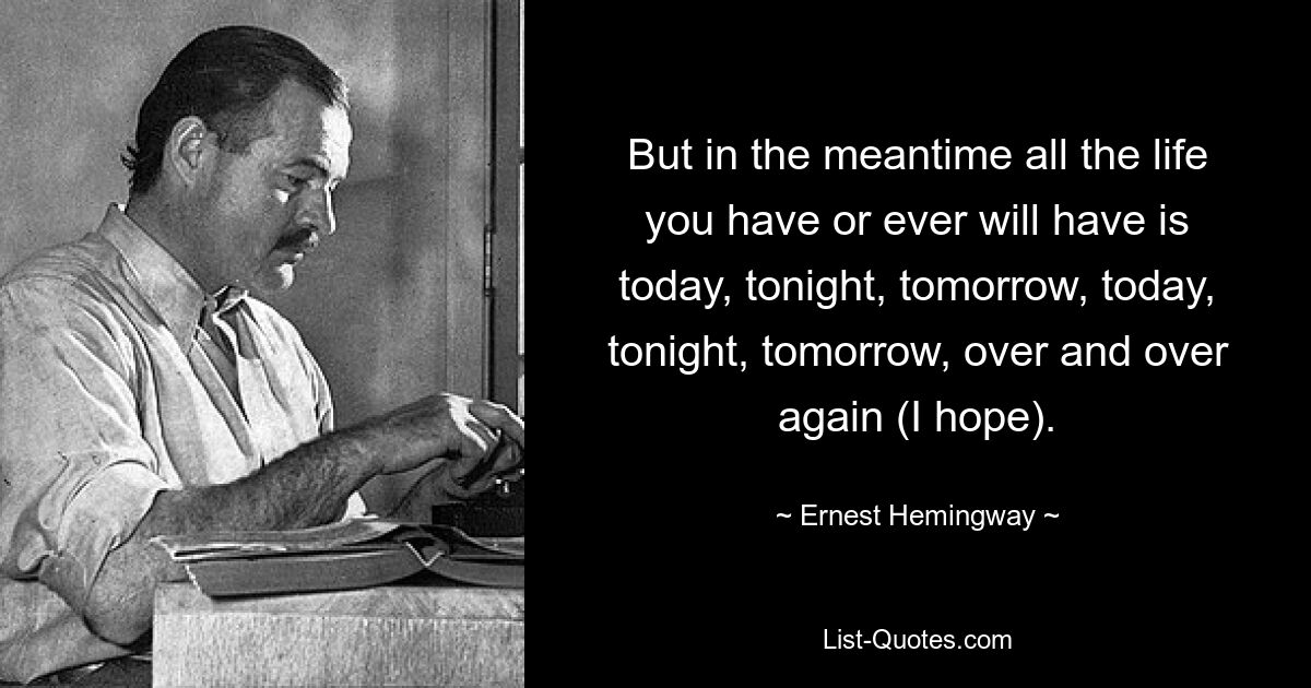 But in the meantime all the life you have or ever will have is today, tonight, tomorrow, today, tonight, tomorrow, over and over again (I hope). — © Ernest Hemingway