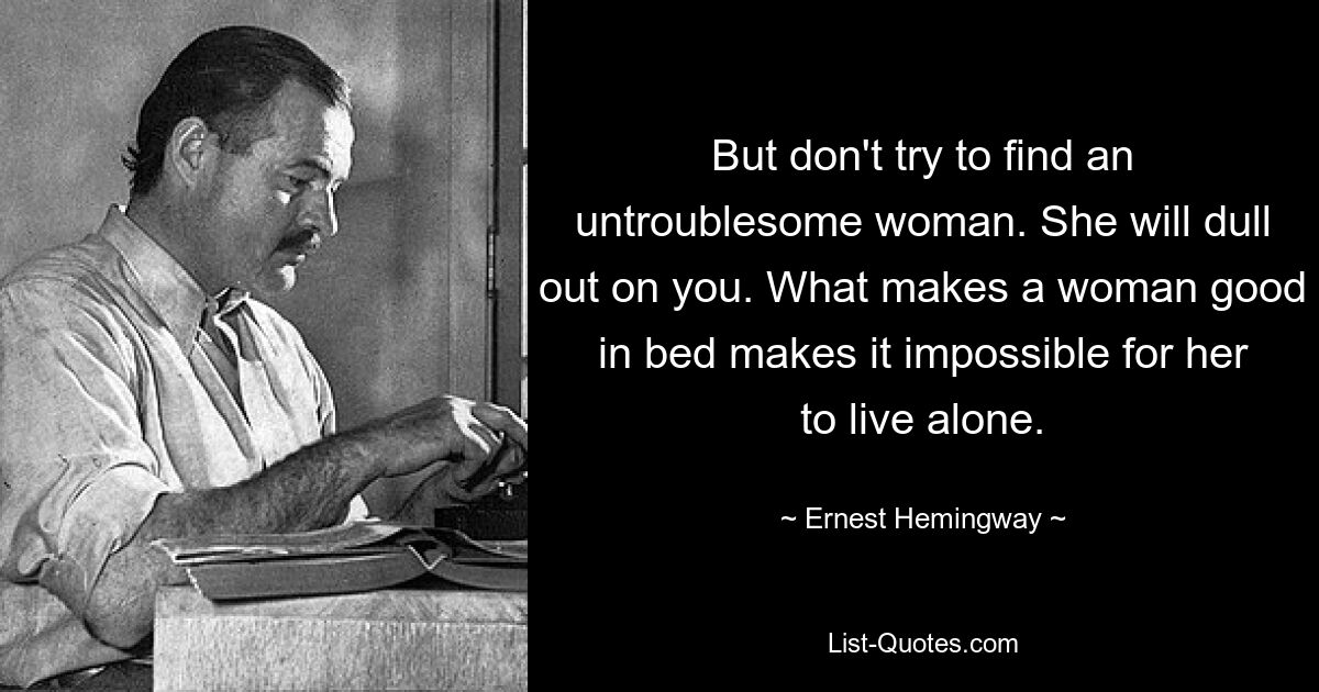 But don't try to find an untroublesome woman. She will dull out on you. What makes a woman good in bed makes it impossible for her to live alone. — © Ernest Hemingway