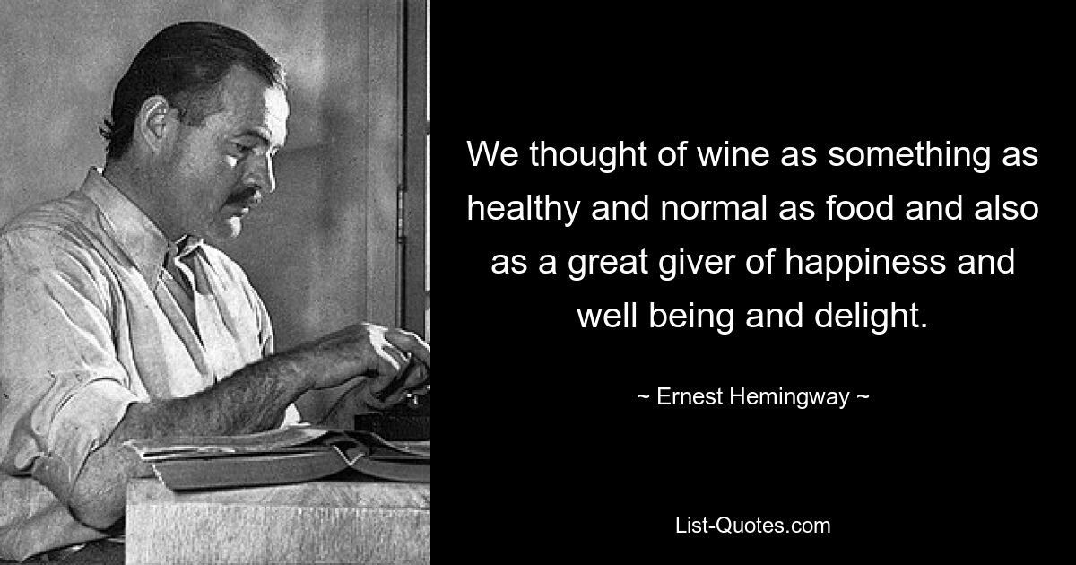 We thought of wine as something as healthy and normal as food and also as a great giver of happiness and well being and delight. — © Ernest Hemingway