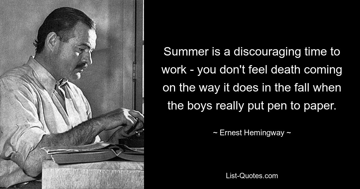 Summer is a discouraging time to work - you don't feel death coming on the way it does in the fall when the boys really put pen to paper. — © Ernest Hemingway