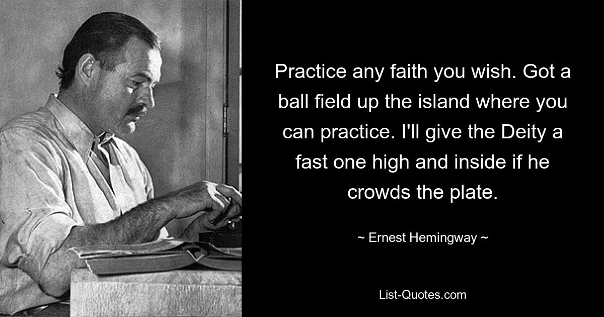 Practice any faith you wish. Got a ball field up the island where you can practice. I'll give the Deity a fast one high and inside if he crowds the plate. — © Ernest Hemingway