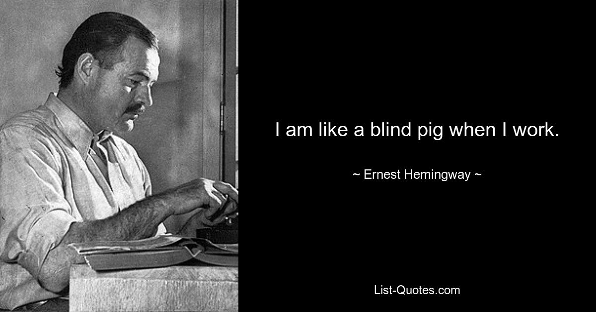 I am like a blind pig when I work. — © Ernest Hemingway