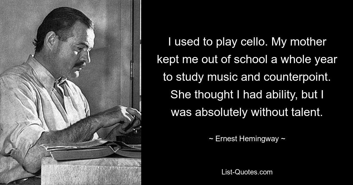 I used to play cello. My mother kept me out of school a whole year to study music and counterpoint. She thought I had ability, but I was absolutely without talent. — © Ernest Hemingway