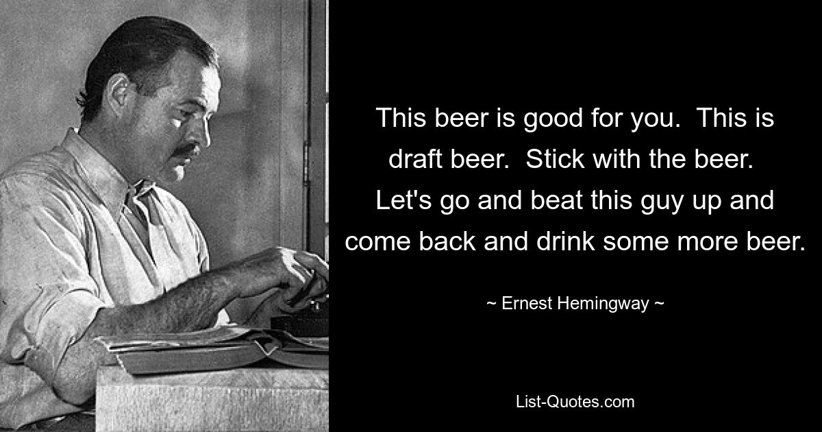 This beer is good for you.  This is draft beer.  Stick with the beer.  Let's go and beat this guy up and come back and drink some more beer. — © Ernest Hemingway