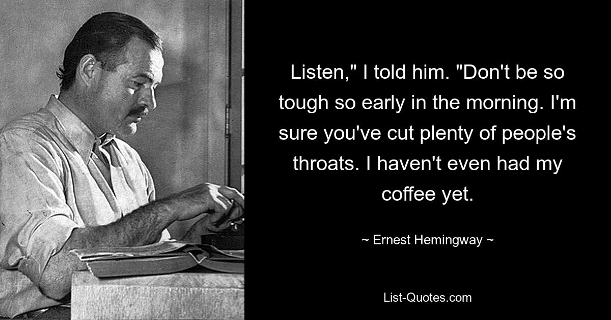 Listen," I told him. "Don't be so tough so early in the morning. I'm sure you've cut plenty of people's throats. I haven't even had my coffee yet. — © Ernest Hemingway