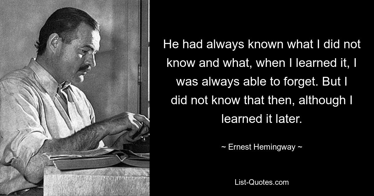 He had always known what I did not know and what, when I learned it, I was always able to forget. But I did not know that then, although I learned it later. — © Ernest Hemingway